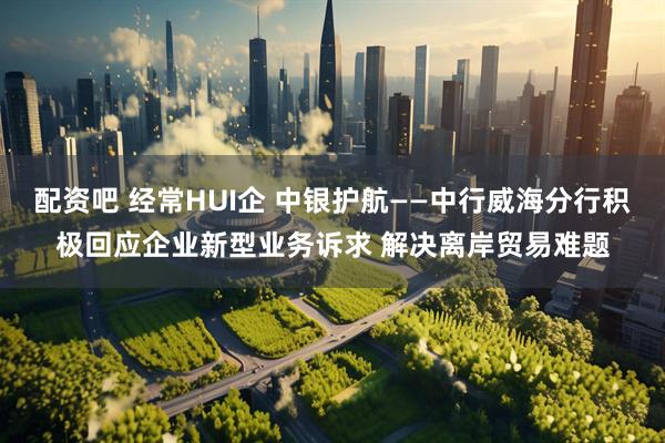 配资吧 经常HUI企 中银护航——中行威海分行积极回应企业新型业务诉求 解决离岸贸易难题