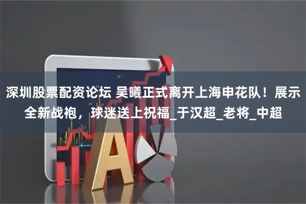深圳股票配资论坛 吴曦正式离开上海申花队！展示全新战袍，球迷送上祝福_于汉超_老将_中超