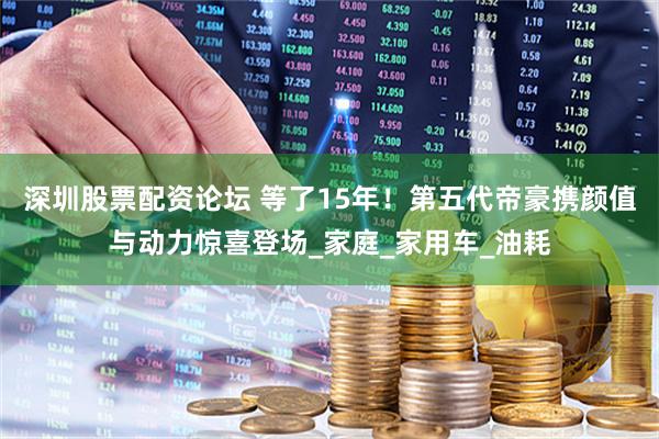 深圳股票配资论坛 等了15年！第五代帝豪携颜值与动力惊喜登场_家庭_家用车_油耗