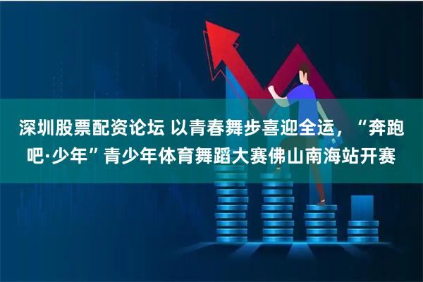 深圳股票配资论坛 以青春舞步喜迎全运，“奔跑吧·少年”青少年体育舞蹈大赛佛山南海站开赛