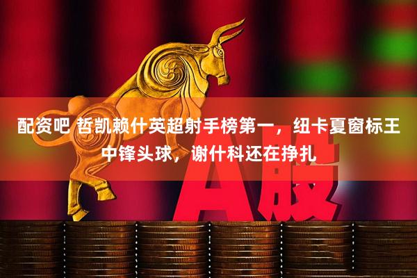 配资吧 哲凯赖什英超射手榜第一，纽卡夏窗标王中锋头球，谢什科还在挣扎