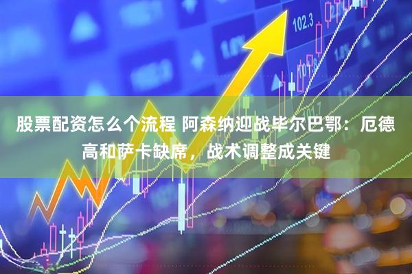 股票配资怎么个流程 阿森纳迎战毕尔巴鄂：厄德高和萨卡缺席，战术调整成关键