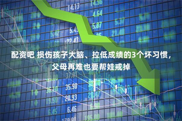 配资吧 损伤孩子大脑、拉低成绩的3个坏习惯，父母再难也要帮娃戒掉
