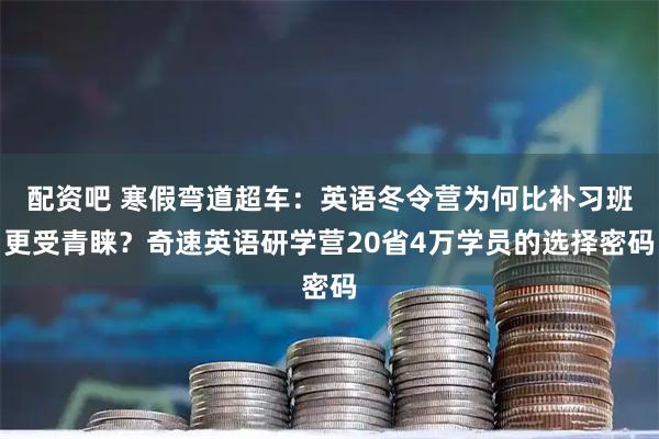 配资吧 寒假弯道超车：英语冬令营为何比补习班更受青睐？奇速英语研学营20省4万学员的选择密码