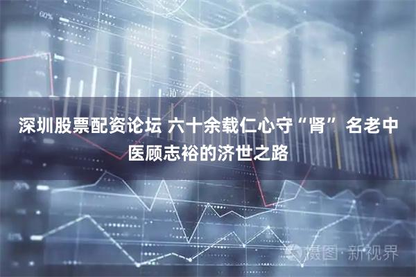 深圳股票配资论坛 六十余载仁心守“肾” 名老中医顾志裕的济世之路