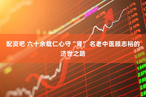 配资吧 六十余载仁心守“肾” 名老中医顾志裕的济世之路