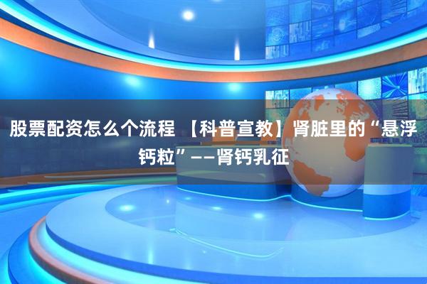 股票配资怎么个流程 【科普宣教】肾脏里的“悬浮钙粒”——肾钙乳征
